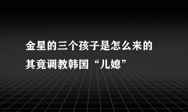 金星的三个孩子是怎么来的 其竟调教韩国“儿媳”