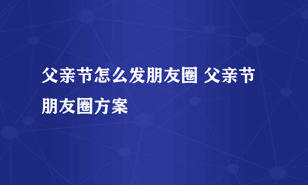 父亲节怎么发朋友圈 父亲节朋友圈方案