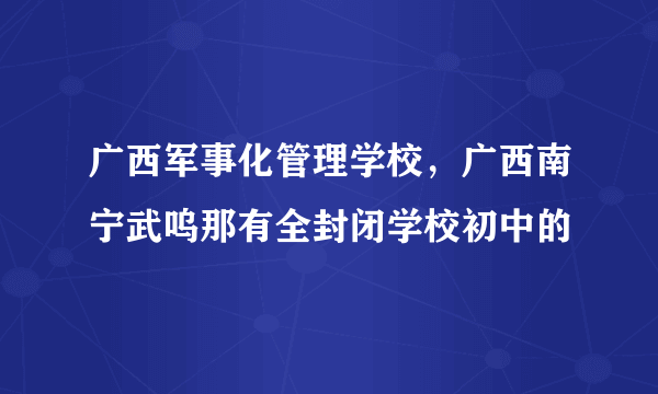 广西军事化管理学校，广西南宁武呜那有全封闭学校初中的