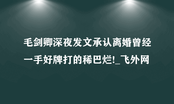 毛剑卿深夜发文承认离婚曾经一手好牌打的稀巴烂!_飞外网