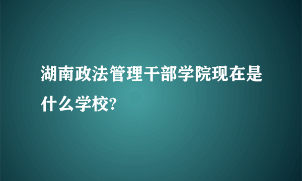 湖南政法管理干部学院现在是什么学校?