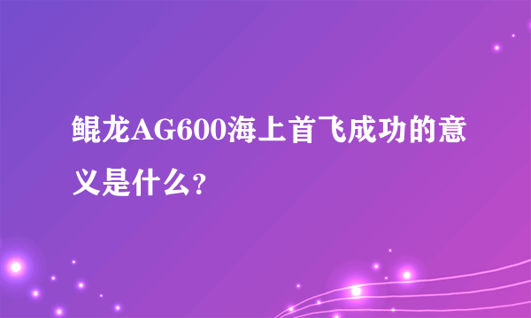 鲲龙AG600海上首飞成功的意义是什么？