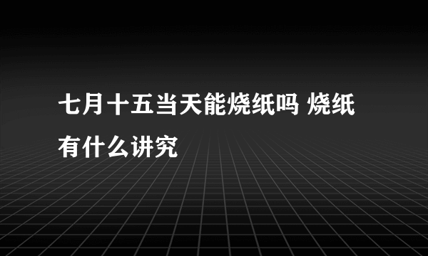 七月十五当天能烧纸吗 烧纸有什么讲究