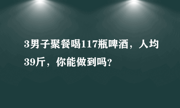 3男子聚餐喝117瓶啤酒，人均39斤，你能做到吗？