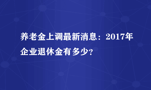 养老金上调最新消息：2017年企业退休金有多少？