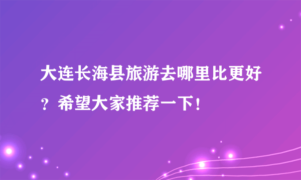 大连长海县旅游去哪里比更好？希望大家推荐一下！