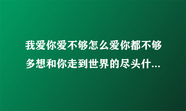 我爱你爱不够怎么爱你都不够多想和你走到世界的尽头什么歌名求答案