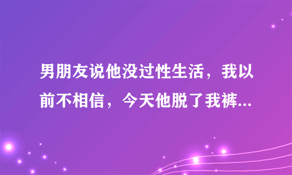 男朋友说他没过性生活，我以前不相信，今天他脱了我裤子，地方都找不到就想进去，我是有点相信了，