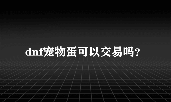 dnf宠物蛋可以交易吗？