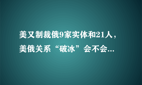 美又制裁俄9家实体和21人，美俄关系“破冰”会不会变得遥遥无期？