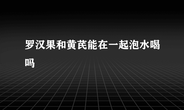 罗汉果和黄芪能在一起泡水喝吗