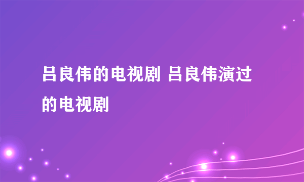 吕良伟的电视剧 吕良伟演过的电视剧