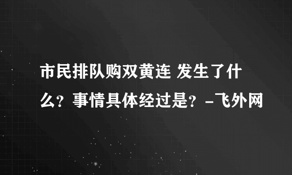 市民排队购双黄连 发生了什么？事情具体经过是？-飞外网