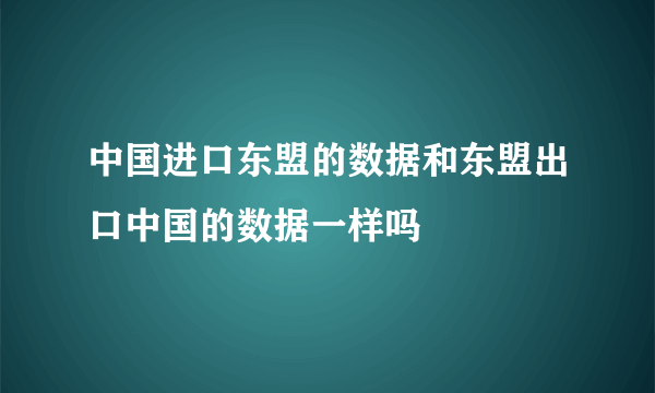 中国进口东盟的数据和东盟出口中国的数据一样吗