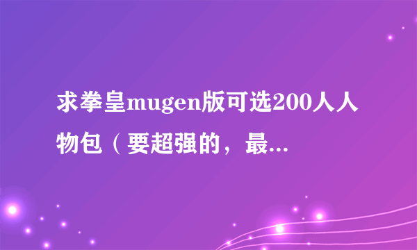 求拳皇mugen版可选200人人物包（要超强的，最好还有其他动漫的）下载地址