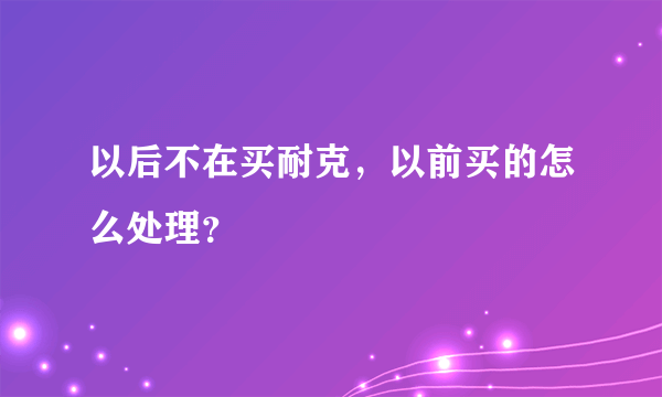 以后不在买耐克，以前买的怎么处理？