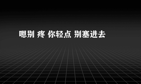 嗯别 疼 你轻点 别塞进去