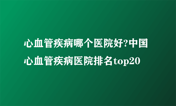 心血管疾病哪个医院好?中国心血管疾病医院排名top20