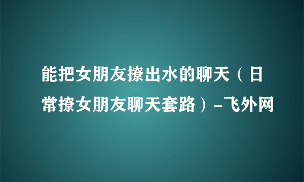 能把女朋友撩出水的聊天（日常撩女朋友聊天套路）-飞外网