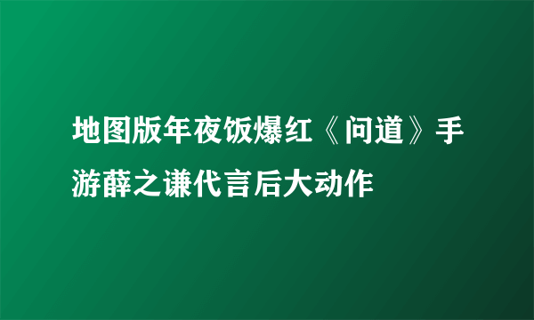 地图版年夜饭爆红《问道》手游薛之谦代言后大动作