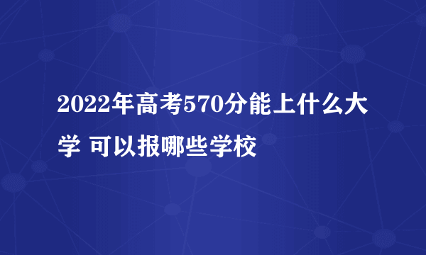 2022年高考570分能上什么大学 可以报哪些学校