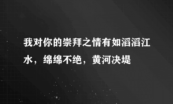 我对你的崇拜之情有如滔滔江水，绵绵不绝，黄河决堤