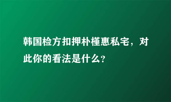 韩国检方扣押朴槿惠私宅，对此你的看法是什么？