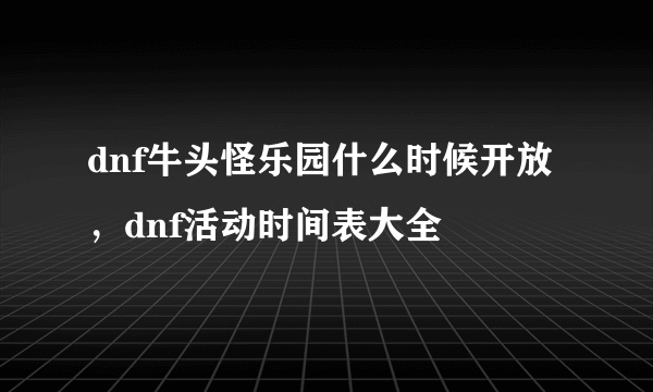 dnf牛头怪乐园什么时候开放，dnf活动时间表大全