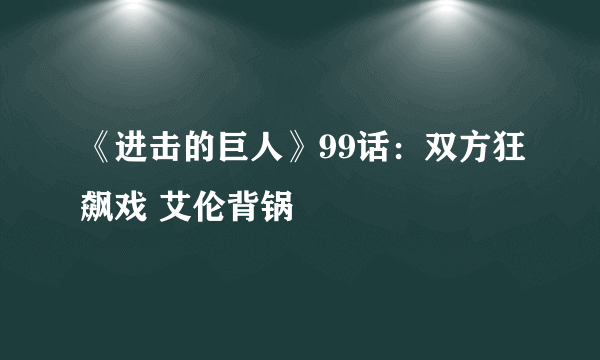 《进击的巨人》99话：双方狂飙戏 艾伦背锅