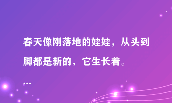 春天像刚落地的娃娃，从头到脚都是新的，它生长着。
春天像小姑娘，花枝招展的，笑着，走着。
春天像健壮的青年，有铁一般的胳膊和腰脚，领着我们上前去
 上面这三个比喻表现了具有什么特点的春天景象，如果用别的比喻来赞美春天，应该是什么