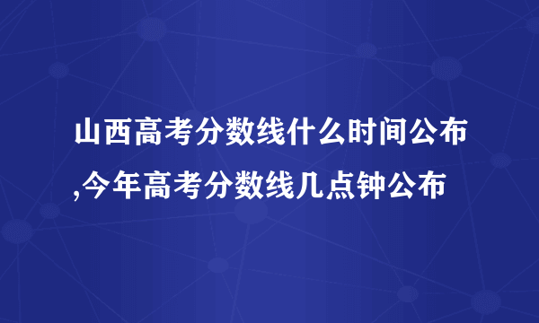 山西高考分数线什么时间公布,今年高考分数线几点钟公布