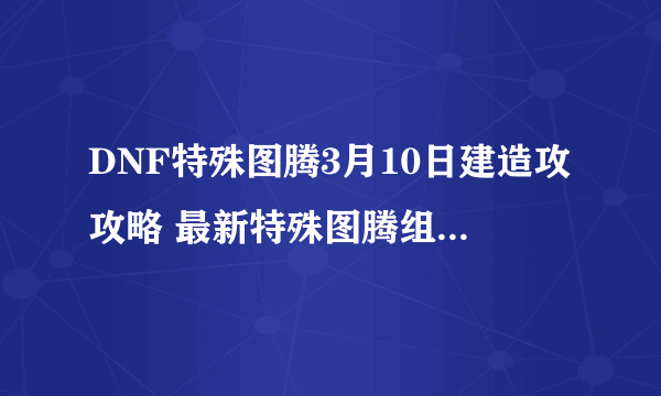 DNF特殊图腾3月10日建造攻攻略 最新特殊图腾组合顺序一览