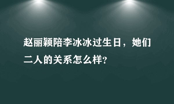 赵丽颖陪李冰冰过生日，她们二人的关系怎么样？