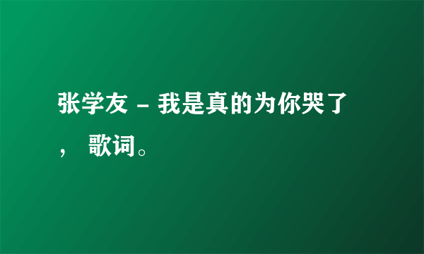 张学友 - 我是真的为你哭了 ， 歌词。