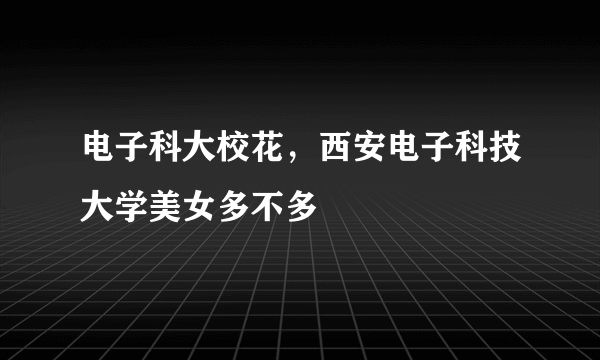 电子科大校花，西安电子科技大学美女多不多