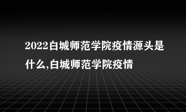 2022白城师范学院疫情源头是什么,白城师范学院疫情