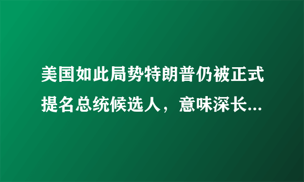 美国如此局势特朗普仍被正式提名总统候选人，意味深长搞什么嘛？