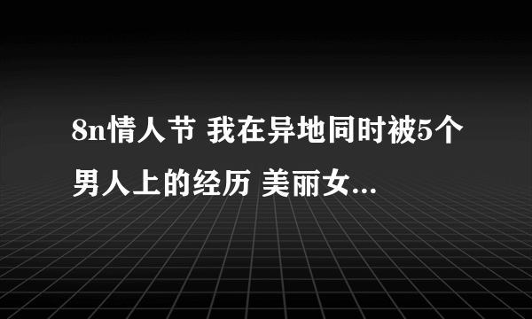 8n情人节 我在异地同时被5个男人上的经历 美丽女友春光外泄 绮丽姐姐 qz