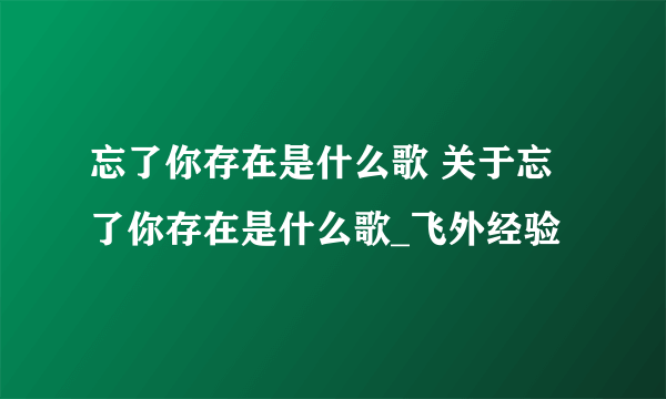 忘了你存在是什么歌 关于忘了你存在是什么歌_飞外经验