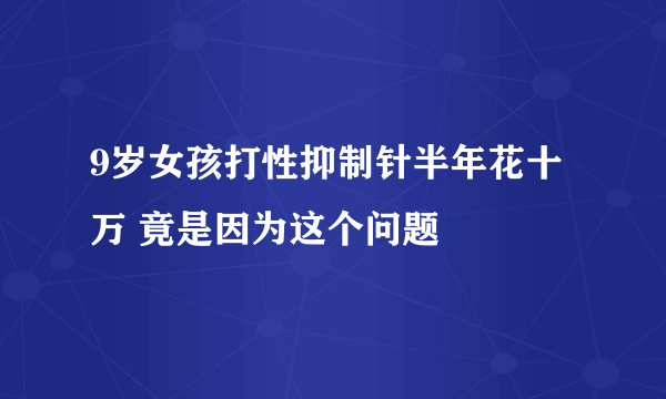 9岁女孩打性抑制针半年花十万 竟是因为这个问题