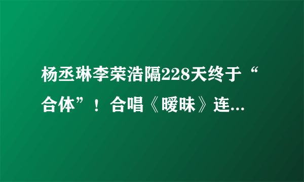 杨丞琳李荣浩隔228天终于“合体”！合唱《暧昧》连空气都是甜的