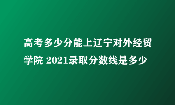 高考多少分能上辽宁对外经贸学院 2021录取分数线是多少