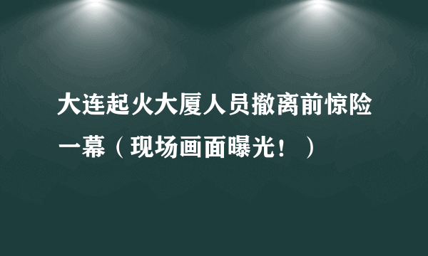 大连起火大厦人员撤离前惊险一幕（现场画面曝光！）