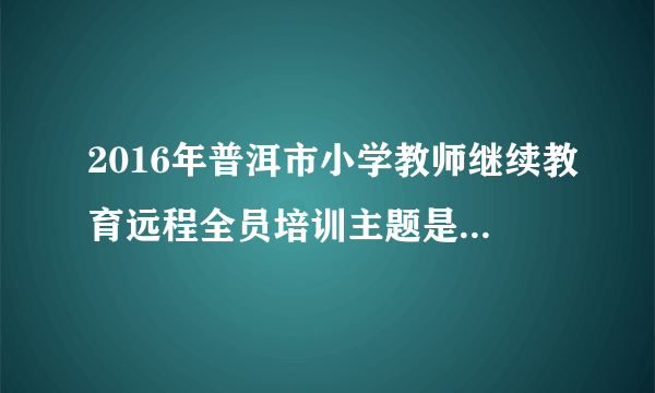 2016年普洱市小学教师继续教育远程全员培训主题是什么 2016年普洱市小学教师继续教育远程全员培训主题是什么