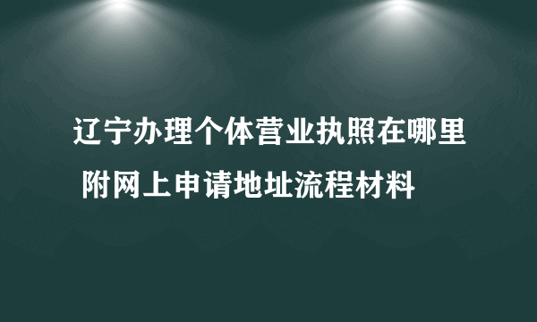 辽宁办理个体营业执照在哪里 附网上申请地址流程材料