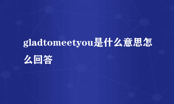 gladtomeetyou是什么意思怎么回答