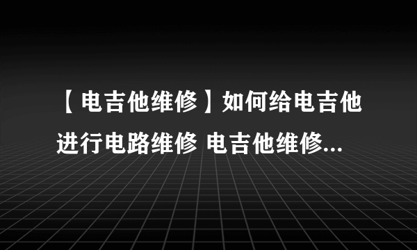 【电吉他维修】如何给电吉他进行电路维修 电吉他维修保养指南