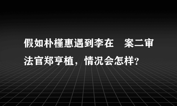 假如朴槿惠遇到李在镕案二审法官郑亨植，情况会怎样？