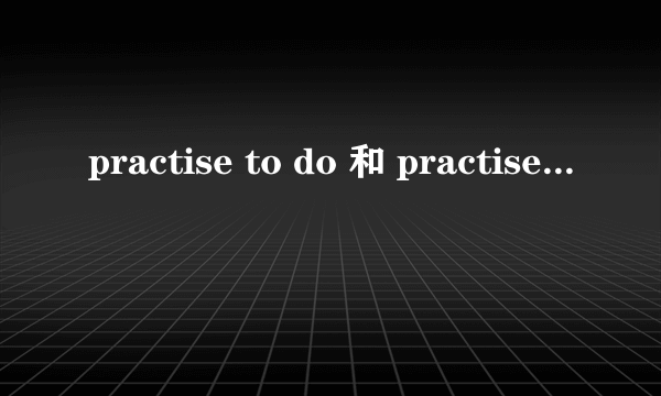 practise to do 和 practise doing的区别是什么?_?