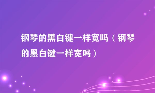 钢琴的黑白键一样宽吗（钢琴的黑白键一样宽吗）